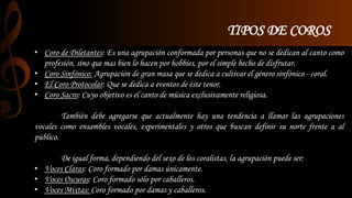 TIPOS DE COROS 
• Coro de Diletantes: Es una agrupación conformada por personas que no se dedican al canto como 
profesión, sino que mas bien lo hacen por hobbies, por el simple hecho de disfrutar. 
• Coro Sinfónico: Agrupación de gran masa que se dedica a cultivar el género sinfónico - coral. 
• El Coro Protocolar: Que se dedica a eventos de éste tenor. 
• Coro Sacro: Cuyo objetivo es el canto de música exclusivamente religiosa. 
También debe agregarse que actualmente hay una tendencia a llamar las agrupaciones 
vocales como ensambles vocales, experimentales y otros que buscan definir su norte frente a al 
público. 
De igual forma, dependiendo del sexo de los coralistas, la agrupación puede ser: 
• Voces Claras: Coro formado por damas únicamente. 
• Voces Oscuras: Coro formado sólo por caballeros. 
• Voces Mixtas: Coro formado por damas y caballeros. 
 