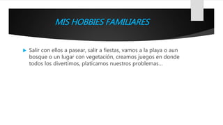 MIS HOBBIES FAMILIARES
 Salir con ellos a pasear, salir a fiestas, vamos a la playa o aun
bosque o un lugar con vegetación, creamos juegos en donde
todos los divertimos, platicamos nuestros problemas…
 