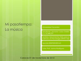 Mi pasatiempo: 
La música 
Universidad Yacambú 
Estudiante: Jhonatan Josías Orellán 
C.I.:16.368.279 
Materia: Herramientas Web para la 
Ciencia y la Tecnología (WIVH-103) 
Sección ED07D0V2014-3 
Tutor: Prof. Janina Rodríguez 
Caracas 01 de noviembre de 2014 
 