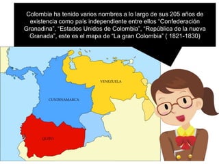 Colombia ha tenido varios nombres a lo largo de sus 205 años de
existencia como país independiente entre ellos “Confederación
Granadina”, “Estados Unidos de Colombia”, “República de la nueva
Granada”, este es el mapa de “La gran Colombia” ( 1821-1830)
 