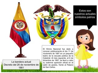 Estos son
nuestros actuales
símbolos patrios
La bandera actual
Decreto del 26 de noviembre de
1861
El Himno Nacional fue dado a
conocer públicamente el día 11 de
noviembre de 1887 en un pequeño
teatro de la escuela pública de la
Catedral. Al mes siguiente, el 6 de
diciembre de 1887, se llevó a cabo
su solemne aparición oficial en el
salón de grados, frente al Palacio
de San Carlos.
 