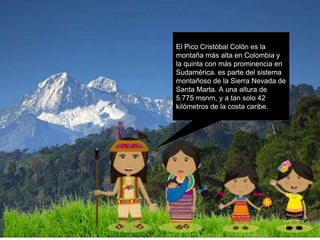 El Pico Cristóbal Colón es la
montaña más alta en Colombia y
la quinta con más prominencia en
Sudamérica. es parte del sistema
montañoso de la Sierra Nevada de
Santa Marta. A una altura de
5.775 msnm, y a tan solo 42
kilómetros de la costa caribe.
 