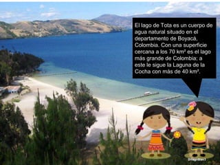 El lago de Tota es un cuerpo de
agua natural situado en el
departamento de Boyacá,
Colombia. Con una superficie
cercana a los 70 km² es el lago
más grande de Colombia; a
este le sigue la Laguna de la
Cocha con más de 40 km².
 