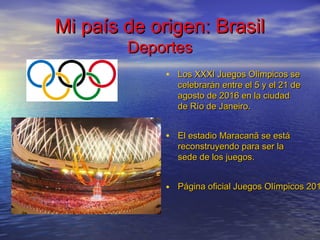 Mi país de origen: BrasilMi país de origen: Brasil
DeportesDeportes
• Los XXXI Juegos Olímpicos seLos XXXI Juegos Olímpicos se
celebrarán entre el 5 y el 21 decelebrarán entre el 5 y el 21 de
agosto de 2016 en la ciudadagosto de 2016 en la ciudad
de Río de Janeiro.de Río de Janeiro.
• El estadio Maracanã se estáEl estadio Maracanã se está
reconstruyendo para ser lareconstruyendo para ser la
sede de los juegos.sede de los juegos.
• Página oficial Juegos Olímpicos 201Página oficial Juegos Olímpicos 201
 