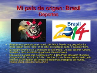 Mi país de origen: BrasilMi país de origen: Brasil
DeportesDeportes
• Brasil es una potencia en el mundo del fútbol. Desde muy pequeños losBrasil es una potencia en el mundo del fútbol. Desde muy pequeños los
niños juegan con la “bola” en la calle, en cualquier parte, a cualquier hora.niños juegan con la “bola” en la calle, en cualquier parte, a cualquier hora.
• Mi equipo favorito es el Corinthians de São Paulo. De aquí salieron Adriano,Mi equipo favorito es el Corinthians de São Paulo. De aquí salieron Adriano,
Ronaldo y otros excelentes jugadores internacionales.Ronaldo y otros excelentes jugadores internacionales.
• El próximo mundial será en Brasil en 2014. São Paulo albergará el partidoEl próximo mundial será en Brasil en 2014. São Paulo albergará el partido
inaugural el 12 de Junio de 2014, mientras Rio de Janeiro será la sede de lainaugural el 12 de Junio de 2014, mientras Rio de Janeiro será la sede de la
Final de la 20ª edición del torneo de fútbol más prestigioso del mundo.Final de la 20ª edición del torneo de fútbol más prestigioso del mundo.
Página oficial copa del mundo 2014Página oficial copa del mundo 2014
 