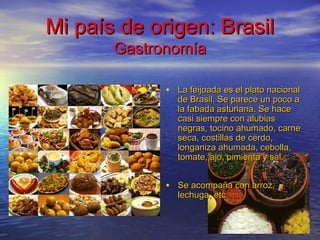 Mi país de origen: BrasilMi país de origen: Brasil
GastronomíaGastronomía
• La feijoada es el plato nacionalLa feijoada es el plato nacional
de Brasil. Se parece un poco ade Brasil. Se parece un poco a
la fabada asturiana. Se hacela fabada asturiana. Se hace
casi siempre con alubiascasi siempre con alubias
negras, tocino ahumado, carnenegras, tocino ahumado, carne
seca, costillas de cerdo,seca, costillas de cerdo,
longaniza ahumada, cebolla,longaniza ahumada, cebolla,
tomate, ajo, pimienta y sal.tomate, ajo, pimienta y sal.
• Se acompaña con arroz,Se acompaña con arroz,
lechuga, etc.lechuga, etc.
 