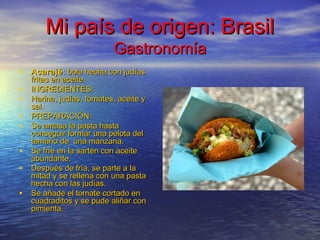 Mi país de origen: BrasilMi país de origen: Brasil
GastronomíaGastronomía
• AcarajéAcarajé: bola hecha con judías: bola hecha con judías
fritas en aceite.fritas en aceite.
• INGREDIENTES:INGREDIENTES:
• Harina, judías, tomates, aceite yHarina, judías, tomates, aceite y
sal.sal.
• PREPARACIÓN:PREPARACIÓN:
• Se amasa la pasta hastaSe amasa la pasta hasta
conseguir formar una pelota delconseguir formar una pelota del
tamaño de una manzana.tamaño de una manzana.
• Se fríe en la sartén con aceiteSe fríe en la sartén con aceite
abundante.abundante.
• Después de fría, se parte a laDespués de fría, se parte a la
mitad y se rellena con una pastamitad y se rellena con una pasta
hecha con las judías.hecha con las judías.
• Se añade el tomate cortado enSe añade el tomate cortado en
cuadraditos y se pude aliñar concuadraditos y se pude aliñar con
pimienta.pimienta.
 