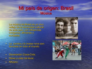 Mi país de origen: BrasilMi país de origen: Brasil
MúsicaMúsica
La música de Brasil es un vivoLa música de Brasil es un vivo
reflejo de la diversidad culturalreflejo de la diversidad cultural
de este país, con influenciasde este país, con influencias
indígenas, africanas yindígenas, africanas y
europeas.europeas.
• La samba y la bossa nova sonLa samba y la bossa nova son
famosas en todo el mundo.famosas en todo el mundo.
• Generación Coca-ColaGeneración Coca-Cola..
• DeixaDeixa a vida me levara vida me levar..
• NXzeroNXzero..
 