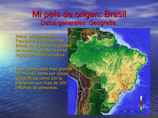 Mi país de origen: BrasilMi país de origen: Brasil
Datos generales: Geografía.Datos generales: Geografía.
• Brasil, oficialmente laBrasil, oficialmente la
República Federativa delRepública Federativa del
Brasil, es el país más grandeBrasil, es el país más grande
de América del Sur y en lade América del Sur y en la
región de América Latina.región de América Latina.
• Es el quinto país más grandeEs el quinto país más grande
del mundo, tanto por zonasdel mundo, tanto por zonas
geográficas como por lageográficas como por la
población con más de 200población con más de 200
millones de personas.millones de personas.
 