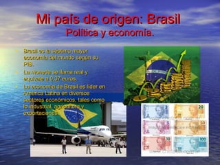 Mi país de origen: BrasilMi país de origen: Brasil
Política y economía.Política y economía.
• Brasil es la séptima mayorBrasil es la séptima mayor
economía del mundo según sueconomía del mundo según su
PIB.PIB.
• La moneda se llama real yLa moneda se llama real y
equivale a 0,37 euros.equivale a 0,37 euros.
• La economía de Brasil es líder enLa economía de Brasil es líder en
América Latina en diversosAmérica Latina en diversos
sectores económicos, tales comosectores económicos, tales como
lo industrial, agricultura ylo industrial, agricultura y
exportaciones.exportaciones.
 