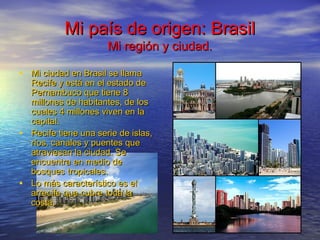 Mi país de origen: BrasilMi país de origen: Brasil
Mi región y ciudad.Mi región y ciudad.
• Mi ciudad en Brasil se llamaMi ciudad en Brasil se llama
Recife y está en el estado deRecife y está en el estado de
Pernambuco que tiene 8Pernambuco que tiene 8
millones de habitantes, de losmillones de habitantes, de los
cuales 4 millones viven en lacuales 4 millones viven en la
capital.capital.
• Recife tiene una serie de islas,Recife tiene una serie de islas,
ríos, canales y puentes queríos, canales y puentes que
atraviesan la ciudad. Seatraviesan la ciudad. Se
encuentra en medio deencuentra en medio de
bosques tropicales.bosques tropicales.
• Lo más característico es elLo más característico es el
arrecife que cubre toda laarrecife que cubre toda la
costa.costa.
 