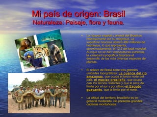 Mi país de origen: BrasilMi país de origen: Brasil
Naturaleza: Paisaje, flora y fauna.Naturaleza: Paisaje, flora y fauna.
• La riqueza vegetal y animal del Brasil esLa riqueza vegetal y animal del Brasil es
impresionante por su magnitud. Laimpresionante por su magnitud. La
superficie boscosa abarca 480 millones desuperficie boscosa abarca 480 millones de
hectáreas, lo que representa,hectáreas, lo que representa,
aproximadamente, el 12,5 del total mundial.aproximadamente, el 12,5 del total mundial.
Aunque no se dan temperaturas extremas,Aunque no se dan temperaturas extremas,
la variedad topográfica favorece ella variedad topográfica favorece el
desarrollo de las más diversas especies dedesarrollo de las más diversas especies de
plantas.plantas.
• El relieve de Brasil tiene tres grandesEl relieve de Brasil tiene tres grandes
unidades topográficas:unidades topográficas: La cuenca del ríoLa cuenca del río
amazonasamazonas, que ocupa el tercio norte del, que ocupa el tercio norte del
país,país, el macizo brasileñoel macizo brasileño , que ocupa, que ocupa
casi los tercios restantes y que le sirve decasi los tercios restantes y que le sirve de
límite por el sur y por últimolímite por el sur y por último el Escudoel Escudo
guayanésguayanés, que la limita por el norte., que la limita por el norte.
• La altitud del territorio brasileño es enLa altitud del territorio brasileño es en
general moderada. No presenta grandesgeneral moderada. No presenta grandes
cadenas montañosas.cadenas montañosas.
 