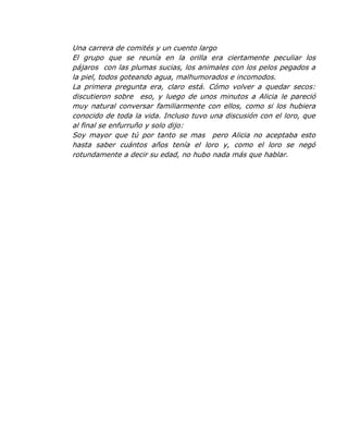 Una carrera de comités y un cuento largo
El grupo que se reunía en la orilla era ciertamente peculiar los
pájaros con las plumas sucias, los animales con los pelos pegados a
la piel, todos goteando agua, malhumorados e incomodos.
La primera pregunta era, claro está. Cómo volver a quedar secos:
discutieron sobre eso, y luego de unos minutos a Alicia le pareció
muy natural conversar familiarmente con ellos, como si los hubiera
conocido de toda la vida. Incluso tuvo una discusión con el loro, que
al final se enfurruño y solo dijo:
Soy mayor que tú por tanto se mas pero Alicia no aceptaba esto
hasta saber cuántos años tenía el loro y, como el loro se negó
rotundamente a decir su edad, no hubo nada más que hablar.
 