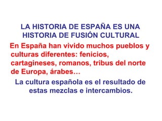 LA HISTORIA DE ESPAÑA ES UNA HISTORIA DE FUSIÓN CULTURAL En España han vivido muchos pueblos y culturas diferentes: fenicios, cartagineses, romanos, tribus del norte de Europa, árabes… La cultura española es el resultado de estas mezclas e intercambios. 