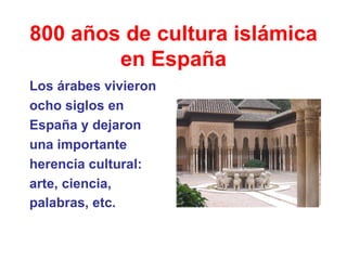 800 años de cultura islámica en España Los árabes vivieron ocho siglos en  España y dejaron  una importante  herencia cultural:  arte, ciencia,  palabras, etc.   