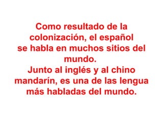 Como resultado de la colonización, el español se habla en muchos sitios del mundo.  Junto al inglés y al chino mandarín, es una de las lengua más habladas del mundo. 