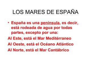 LOS MARES DE ESPAÑA España es una  península , es decir, está rodeada de agua por todas partes, excepto por una: Al Este, está el Mar Meditérraneo Al Oeste, está el Océano Atlántico Al Norte, está el Mar Cantábrico 