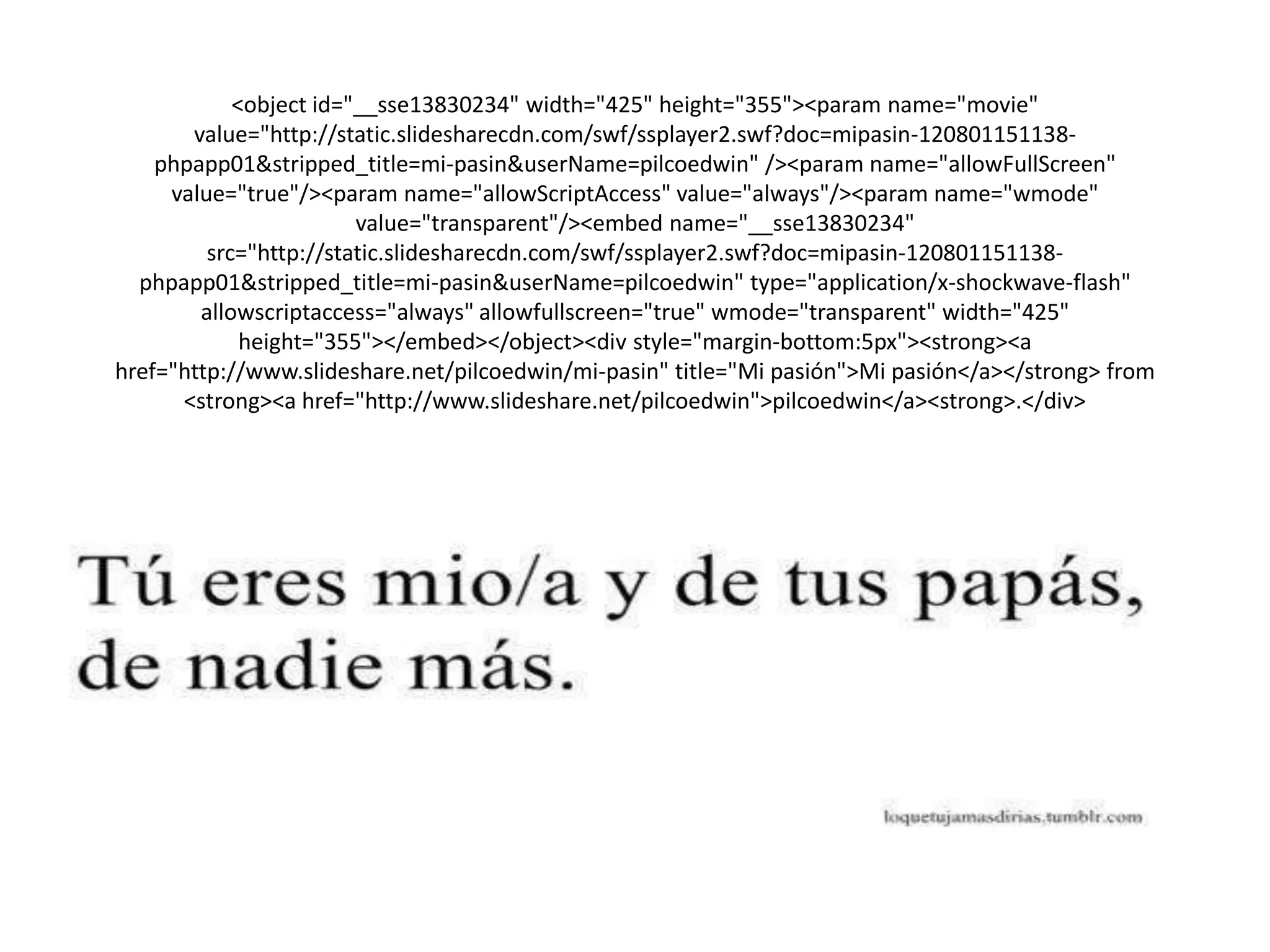 <object id="__sse13830234" width="425" height="355"><param name="movie"
value="http://static.slidesharecdn.com/swf/ssplayer2.swf?doc=mipasin-120801151138-
phpapp01&stripped_title=mi-pasin&userName=pilcoedwin" /><param name="allowFullScreen"
value="true"/><param name="allowScriptAccess" value="always"/><param name="wmode"
value="transparent"/><embed name="__sse13830234"
src="http://static.slidesharecdn.com/swf/ssplayer2.swf?doc=mipasin-120801151138-
phpapp01&stripped_title=mi-pasin&userName=pilcoedwin" type="application/x-shockwave-flash"
allowscriptaccess="always" allowfullscreen="true" wmode="transparent" width="425"
height="355"></embed></object><div style="margin-bottom:5px"><strong><a
href="http://www.slideshare.net/pilcoedwin/mi-pasin" title="Mi pasión">Mi pasión</a></strong> from
<strong><a href="http://www.slideshare.net/pilcoedwin">pilcoedwin</a><strong>.</div>