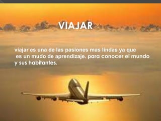 VIAJAR
viajar es una de las pasiones mas lindas ya que
es un mudo de aprendizaje. para conocer el mundo
y sus habitantes.
 