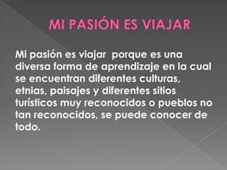 Mi pasión es viajar porque es una
diversa forma de aprendizaje en la cual
se encuentran diferentes culturas,
etnias, paisajes y diferentes sitios
turísticos muy reconocidos o pueblos no
tan reconocidos, se puede conocer de
todo.
 