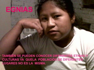e
g
n
i
EGNIAS
TAMBIÉN SE PUEDEN CONOCER DIFERENTES ETNIAS Y
CULTURAS YA QUELA POBLACIÓN DE DIFERENTES
LUGARES NO ES LA MISMA.
 