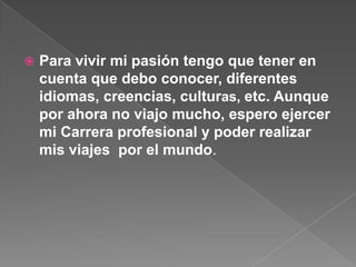  Para vivir mi pasión tengo que tener en
cuenta que debo conocer, diferentes
idiomas, creencias, culturas, etc. Aunque
por ahora no viajo mucho, espero ejercer
mi Carrera profesional y poder realizar
mis viajes por el mundo.
 