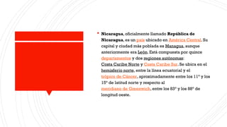  Nicaragua, oficialmente llamado República de
Nicaragua, es un país ubicado en América Central. Su
capital y ciudad más poblada es Managua, aunque
anteriormente era León. Está compuesta por quince
departamentos y dos regiones autónomas:
Costa Caribe Norte y Costa Caribe Sur. Se ubica en el
hemisferio norte, entre la línea ecuatorial y el
trópico de Cáncer, aproximadamente entre los 11° y los
15° de latitud norte y respecto al
meridiano de Greenwich, entre los 83° y los 88° de
longitud oeste.
 