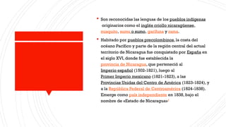  Son reconocidas las lenguas de los pueblos indígenas
originarios como el inglés criollo nicaragüense,
misquito, sumu o sumo, garífuna y rama.
 Habitado por pueblos precolombinos, la costa del
océano Pacífico y parte de la región central del actual
territorio de Nicaragua fue conquistado por España en
el siglo XVI, donde fue establecida la
provincia de Nicaragua, que perteneció al
Imperio español (1502-1821), luego al
Primer Imperio mexicano (1821-1823), a las
Provincias Unidas del Centro de América (1823-1824), y
a la República Federal de Centroamérica (1824-1838).
Emerge como país independiente en 1838, bajo el
nombre de «Estado de Nicaragua»7
 