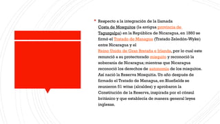  Respecto a la integración de la llamada
Costa de Mosquitos (la antigua provincia de
Taguzgalpa) en la República de Nicaragua, en 1860 se
firmó el Tratado de Managua (Tratado Zeledón-Wyke)
entre Nicaragua y el
Reino Unido de Gran Bretaña e Irlanda, por lo cual este
renunció a su protectorado misquito y reconoció la
soberanía de Nicaragua; mientras que Nicaragua
reconoció los derechos de autonomía de los misquitos.
Así nació la Reserva Mosquitia. Un año después de
firmado el Tratado de Managua, en Bluefields se
reunieron 51 witas (alcaldes) y aprobaron la
Constitución de la Reserva, inspirada por el cónsul
británico y que establecía de manera general leyes
inglesas.
 