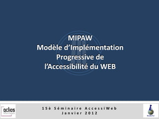 MIPAW
Modèle d’Implémentation
     Progressive de
 l’Accessibilité du WEB




 15è Séminaire AccessiWeb
       Janvier 2012
 