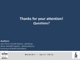Thanks for your attention!
                                       Questions?



Authors
Jean-Pierre VILLAIN (Qelios) - @villainjp
Olivier NOURRY (Qelios) - @OlivierNourry
Dominique BURGER (BrailleNet)

                             Web4All – April 2012
 @Qelios
 