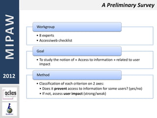 A Preliminary Survey


       Workgroup

       • 8 experts
       • Accessiweb checklist

       Goal

       • To study the notion of « Access to information » related to user
         impact


2012   Method

       • Classification of each criterion on 2 axes:
         • Does it prevent access to information for some users? (yes/no)
         • If not, assess user impact (strong/weak)
 