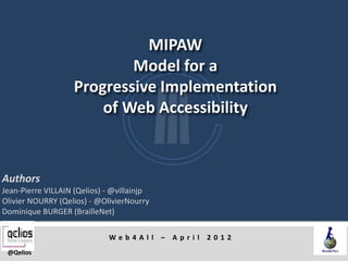 MIPAW
                            Model for a
                    Progressive Implementation
                        of Web Accessibility


Authors
Jean-Pierre VILLAIN (Qelios) - @villainjp
Olivier NOURRY (Qelios) - @OlivierNourry
Dominique BURGER (BrailleNet)

                             Web4All – April 2012
 @Qelios
 