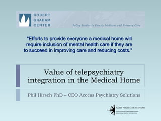 Value of telepsychiatry integration in the Medical Home Phil Hirsch PhD – CEO Access Psychiatry Solutions &quot;Efforts to provide everyone a medical home will require inclusion of mental health care if they are to succeed in improving care and reducing costs.&quot;    