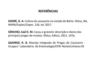 SODRÉ, G. A. Cultivo do cacaueiro no estado da Bahia. Ilhéus, BA,
MAPA/Ceplac/Cepec. 126. ed. 2017.
SÁNCHEZ, Saúl E. M. Cacau e graviola: descrição e danos das
principais pragas-de-insetos. Ilhéus, Editus, 2011. 147p.
QUEIROZ, R. B. Manejo Integrado de Pragas do Cacaueiro -
Incaper/ Laboratório de Entomologia/CPDI Norte/Linhares-ES
REFERÊNCIAS
 