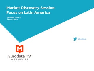Market Discovery Session 
Focus on Latin America 
November 19th 2014 
Cancun, Mexico 
@EurodataTV 
 