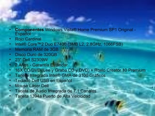 Componentes  Windows Vista® Home Premium SP1 Original - Español Rojo Cardinal Intel® Core™2 Duo E7400 (3MB L2, 2.8GHz, 1066FSB) Memoria RAM de 3GB Disco Duro de 320GB 23" Dell S2309W 2 Años - Garantía Estándar 16X CD/DVD (Lee y Graba CD y DVD) + Roxio Creator 10 Premium Tarjeta Integrada Intel® GMA de 3100 Gráficos Teclado Dell USB en Español Mouse Láser Dell Tarjeta de Audio Integrada de 7.1 Canales Tarjeta 1394a Puerto de Alta Velocidad 