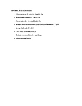 Requisitos técnicos del equipo

     Microprocesador de entre 1.8 Ghz a 3.0 Ghz

     Memoria RAM de entre 512 Mb a 1 Gb

     Memoria de video de entre 64 y 128 Mb

     Monitor color con resoluciones 800x600 a 1024x768 de entre 15” y 17“

     Lectograbadora de Cd o DVD

     Disco rígido de entre 80 y 160 Gb

     Teclado, mouse, multimedia : estándar.,l,

     Estabilizador de tensión.
 