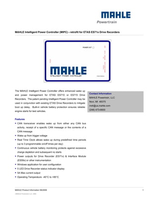 MAHLE Intelligent Power Controller (MIPC) - retrofit for ETAS ES71x Drive Recorders




The MAHLE Intelligent Power Controller offers enhanced wake up
                                                                      Contact Information
and power management for ETAS ES710 or ES715 Drive
                                                                      MAHLE Powertrain, LLC
Recorders. The patent pending Intelligent Power Controller may be
                                                                      Novi, MI 48375
used in conjunction with existing ETAS Drive Recorders to mitigate
                                                                      mdr@us.mahle.com
boot up delay. Built-in vehicle battery protection ensures reliable
                                                                      (248) 473-6600
engine starts for test vehicles.


Features
  CAN transceiver enables wake up from either any CAN bus
  activity, receipt of a specific CAN message or the contents of a
  CAN message
  Wake up from trigger voltage
  Real Time Clock allows wake up during predefined time periods
  (up to 3 programmable on/off times per day)
  Continuous vehicle battery monitoring protects against excessive
  charge depletion and subsequent no starts
  Power outputs for Drive Recorder (ES71x) & Interface Module
  (ES59x) or other instrumentation
  Windows application for user configuration
  5 LED Drive Recorder status indicator display
  5A Max current output
  Operating Temperature: -40°C to +85°C




MAHLE Product Information 06/2009                                                             1
©MAHLE Powertrain LLC, 2009
 