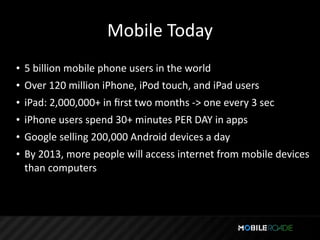 Mobile Today
• 5 billion mobile phone users in the world
• Over 120 million iPhone, iPod touch, and iPad users
• iPad: 2,000,000+ in ﬁrst two months ‐> one every 3 sec
• iPhone users spend 30+ minutes PER DAY in apps
• Google selling 200,000 Android devices a day
• By 2013, more people will access internet from mobile devices 
  than computers
 