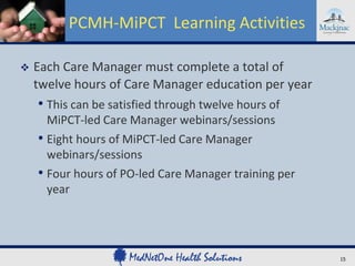 PCMH-MiPCT Learning Activities

   Each Care Manager must complete a total of
    twelve hours of Care Manager education per year
    • This can be satisfied through twelve hours of
      MiPCT-led Care Manager webinars/sessions
    • Eight hours of MiPCT-led Care Manager
      webinars/sessions
    • Four hours of PO-led Care Manager training per
      year




                                                       15
 