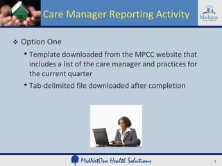 Care Manager Reporting Activity

   Option One
    • Template downloaded from the MPCC website that
      includes a list of the care manager and practices for
      the current quarter
    • Tab-delimited file downloaded after completion




                                                              7
 