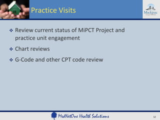 Practice Visits


Review current status of MiPCT Project and
practice unit engagement



Chart reviews



G-Code and other CPT code review

12

 
