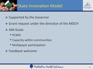 State Innovation Model


Supported by the Governor



Grant request under the direction of the MDCH



SIM Goals

• PCMH
• Capacity within communities
• Multipayer participation


Feedback welcome

14

 