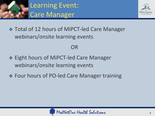 Learning Event:
Care Manager


Total of 12 hours of MiPCT-led Care Manager
webinars/onsite learning events
OR



Eight hours of MiPCT-led Care Manager
webinars/onsite learning events



Four hours of PO-led Care Manager training

9

 