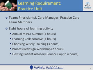 Learning Requirement:
Practice Unit


Team: Physician(s), Care Manager, Practice Care
Team Members



Eight hours of learning activity

• Annual MiPCT Summit (4 hours)
• Learning Collaborative (4 hours)
• Choosing Wisely Training (3 hours)
• Process Redesign Workshop (2 hours)
• Hosting Patient Advisory Council ( up to 4 hours)

8

 
