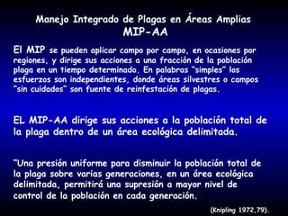 Manejo Integrado de Plagas en Áreas Amplias

MIP-AA

El MIP se pueden aplicar campo por campo, en ocasiones por

regiones, y dirige sus acciones a una fracción de la población
plaga en un tiempo determinado. En palabras “simples” los
esfuerzos son independientes, donde áreas silvestres o campos
“sin cuidados” son fuente de reinfestación de plagas.

EL MIP-AA dirige sus acciones a la población total de
la plaga dentro de un área ecológica delimitada.
“Una presión uniforme para disminuir la población total de
la plaga sobre varias generaciones, en un área ecológica
delimitada, permitirá una supresión a mayor nivel de
control de la población en cada generación.
(Knipling 1972,79).

 