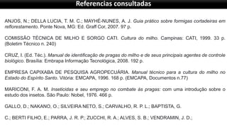Referencias consultadas
ANJOS, N.; DELLA LUCIA, T. M. C.; MAYHÉ-NUNES, A. J. Guia prático sobre formigas cortadeiras em
reflorestamento. Ponte Nova, MG: Ed. Graff Cor, 2007. 97 p.
COMISSÃO TÉCNICA DE MILHO E SORGO CATI. Cultura do milho. Campinas: CATI, 1999. 33 p.
(Boletim Técnico n. 240)
CRUZ, I. (Ed. Téc.). Manual de identificação de pragas do milho e de seus principais agentes de controle
biológico. Brasília: Embrapa Informação Tecnológica, 2008. 192 p.
EMPRESA CAPIXABA DE PESQUISA AGROPECUÁRIA. Manual técnico para a cultura do milho no
Estado do Espírito Santo. Vitória: EMCAPA, 1996. 168 p. (EMCAPA, Documentos n.77)
MARICONI, F. A. M. Inseticidas e seu emprego no combate às pragas: com uma introdução sobre o
estudo dos insetos. São Paulo: Nobel, 1976. 466 p.
GALLO, D.; NAKANO, O.; SILVEIRA NETO, S.; CARVALHO, R. P. L.; BAPTISTA, G.
C.; BERTI FILHO, E.; PARRA, J. R. P.; ZUCCHI, R. A.; ALVES, S. B.; VENDRAMIN, J. D.;
 