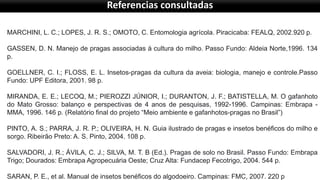 MARCHINI, L. C.; LOPES, J. R. S.; OMOTO, C. Entomologia agrícola. Piracicaba: FEALQ, 2002.920 p.
GASSEN, D. N. Manejo de pragas associadas à cultura do milho. Passo Fundo: Aldeia Norte,1996. 134
p.
GOELLNER, C. I.; FLOSS, E. L. Insetos-pragas da cultura da aveia: biologia, manejo e controle.Passo
Fundo: UPF Editora, 2001. 98 p.
MIRANDA, E. E.; LECOQ, M.; PIEROZZI JÚNIOR, I.; DURANTON, J. F.; BATISTELLA, M. O gafanhoto
do Mato Grosso: balanço e perspectivas de 4 anos de pesquisas, 1992-1996. Campinas: Embrapa -
MMA, 1996. 146 p. (Relatório final do projeto “Meio ambiente e gafanhotos-pragas no Brasil”)
PINTO, A. S.; PARRA, J. R. P.; OLIVEIRA, H. N. Guia ilustrado de pragas e insetos benéficos do milho e
sorgo. Ribeirão Preto: A. S. Pinto, 2004. 108 p.
SALVADORI, J. R.; ÁVILA, C. J.; SILVA, M. T. B (Ed.). Pragas de solo no Brasil. Passo Fundo: Embrapa
Trigo; Dourados: Embrapa Agropecuária Oeste; Cruz Alta: Fundacep Fecotrigo, 2004. 544 p.
SARAN, P. E., et al. Manual de insetos benéficos do algodoeiro. Campinas: FMC, 2007. 220 p
Referencias consultadas
 