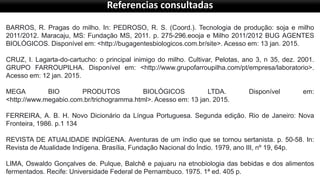 Referencias consultadas
BARROS, R. Pragas do milho. In: PEDROSO, R. S. (Coord.). Tecnologia de produção: soja e milho
2011/2012. Maracaju, MS: Fundação MS, 2011. p. 275-296.eooja e Milho 2011/2012 BUG AGENTES
BIOLÓGICOS. Disponível em: <http://bugagentesbiologicos.com.br/site>. Acesso em: 13 jan. 2015.
CRUZ, I. Lagarta-do-cartucho: o principal inimigo do milho. Cultivar, Pelotas, ano 3, n 35, dez. 2001.
GRUPO FARROUPILHA. Disponível em: <http://www.grupofarroupilha.com/pt/empresa/laboratorio>.
Acesso em: 12 jan. 2015.
MEGA BIO PRODUTOS BIOLÓGICOS LTDA. Disponível em:
<http://www.megabio.com.br/trichogramma.html>. Acesso em: 13 jan. 2015.
FERREIRA, A. B. H. Novo Dicionário da Língua Portuguesa. Segunda edição. Rio de Janeiro: Nova
Fronteira, 1986. p.1 134
REVISTA DE ATUALIDADE INDÍGENA. Aventuras de um índio que se tornou sertanista. p. 50-58. In:
Revista de Atualidade Indígena. Brasília, Fundação Nacional do Índio. 1979, ano III, nº 19, 64p.
LIMA, Oswaldo Gonçalves de. Pulque, Balchê e pajuaru na etnobiologia das bebidas e dos alimentos
fermentados. Recife: Universidade Federal de Pernambuco. 1975. 1ª ed. 405 p.
 